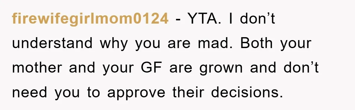 firewifegirlmom0124 − YTA. I don’t understand why you are mad. Both your mother and your GF are grown and don’t need you to approve their decisions.