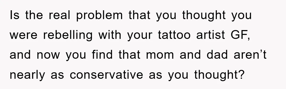 Is the real problem that you thought you were rebelling with your tattoo artist GF, and now you find that mom and dad aren’t nearly as conservative as you thought?