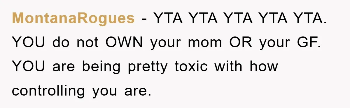 MontanaRogues − YTA YTA YTA YTA YTA. YOU do not OWN your mom OR your GF. YOU are being pretty toxic with how controlling you are.