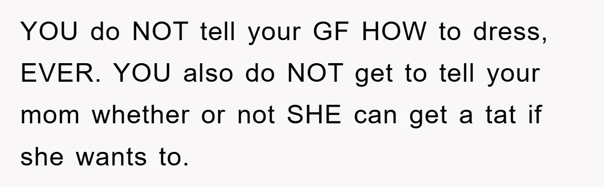 YOU do NOT tell your GF HOW to dress, EVER. YOU also do NOT get to tell your mom whether or not SHE can get a tat if she wants...