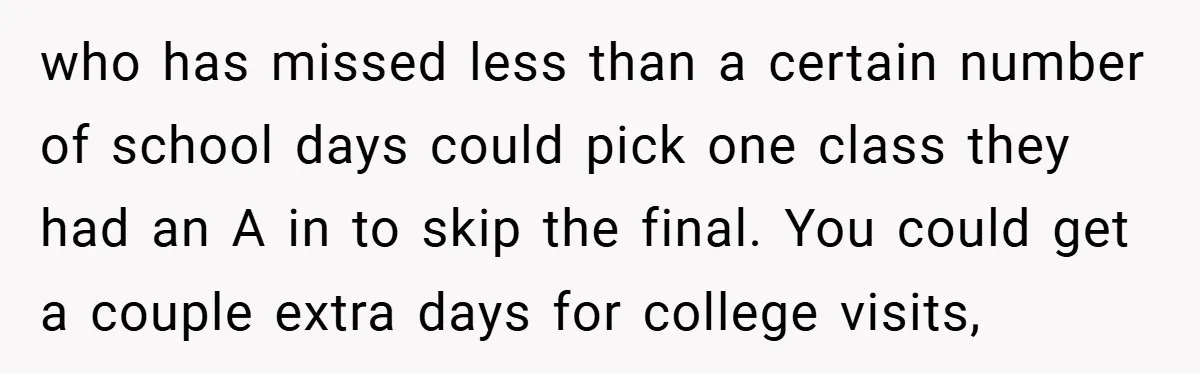 who has missed less than a certain number of school days could pick one class they had an A in to skip the final. You could get a couple extra...
