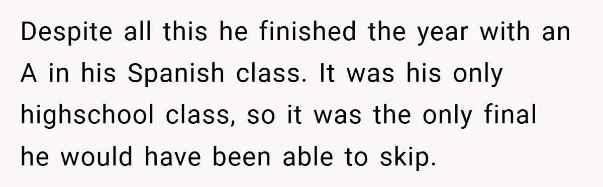 Despite all this he finished the year with an A in his Spanish class. It was his only highschool class, so it was the only final he would have been...