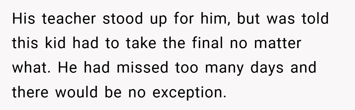 His teacher stood up for him, but was told this kid had to take the final no matter what. He had missed too many days and there would be no...