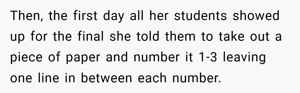 Then, the first day all her students showed up for the final she told them to take out a piece of paper and number it 1-3 leaving one line in...