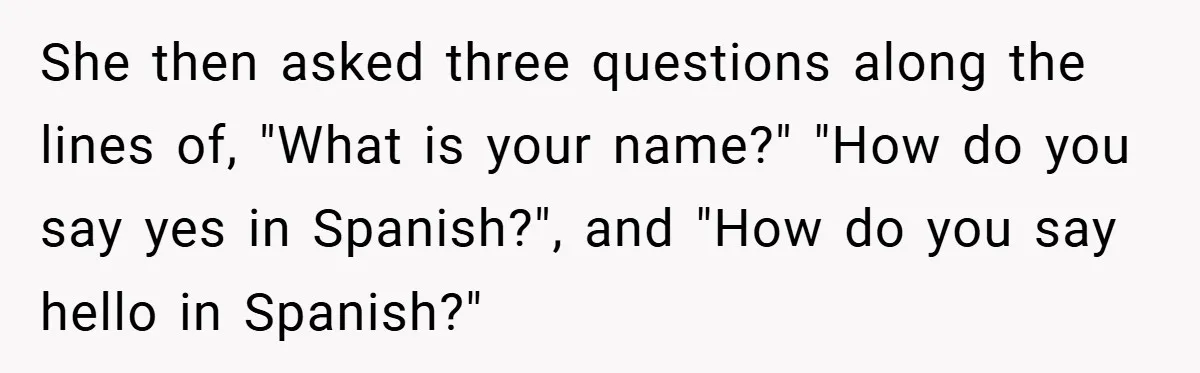 She then asked three questions along the lines of, "What is your name?" "How do you say yes in Spanish?", and "How do you say hello in Spanish?"