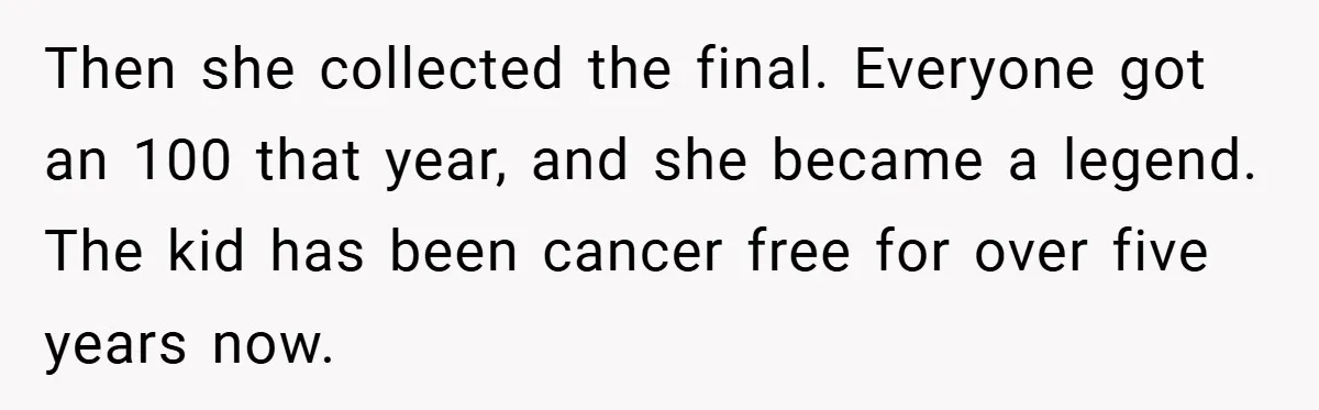 Then she collected the final. Everyone got an 100 that year, and she became a legend. The kid has been cancer free for over five years now.