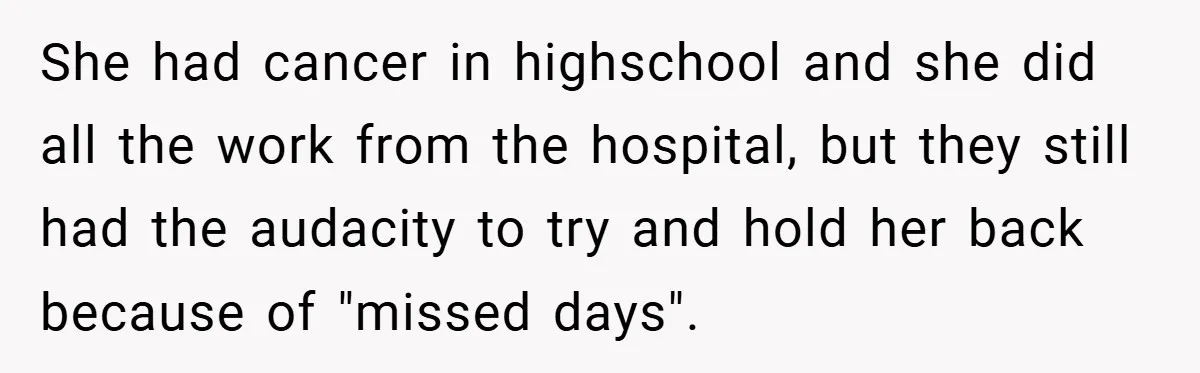 She had cancer in highschool and she did all the work from the hospital, but they still had the audacity to try and hold her back because of "missed days".