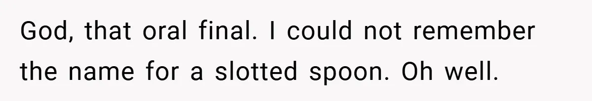 God, that oral final. I could not remember the name for a slotted spoon. Oh well.