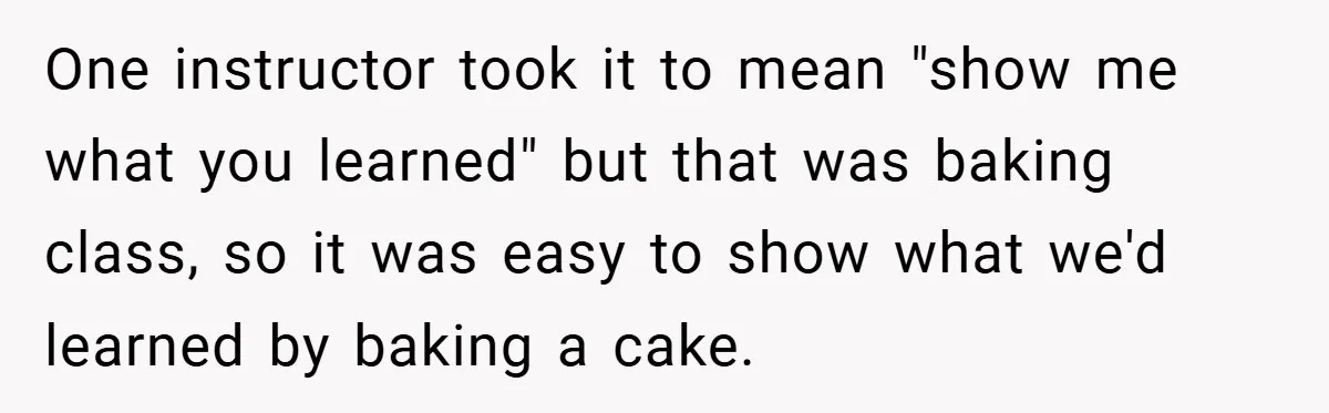One instructor took it to mean "show me what you learned" but that was baking class, so it was easy to show what we'd learned by baking a cake.