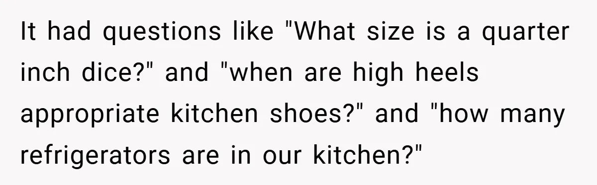 It had questions like "What size is a quarter inch dice?" and "when are high heels appropriate kitchen shoes?" and "how many refrigerators are in our kitchen?"