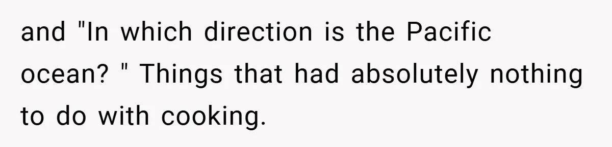 and "In which direction is the Pacific ocean? " Things that had absolutely nothing to do with cooking.