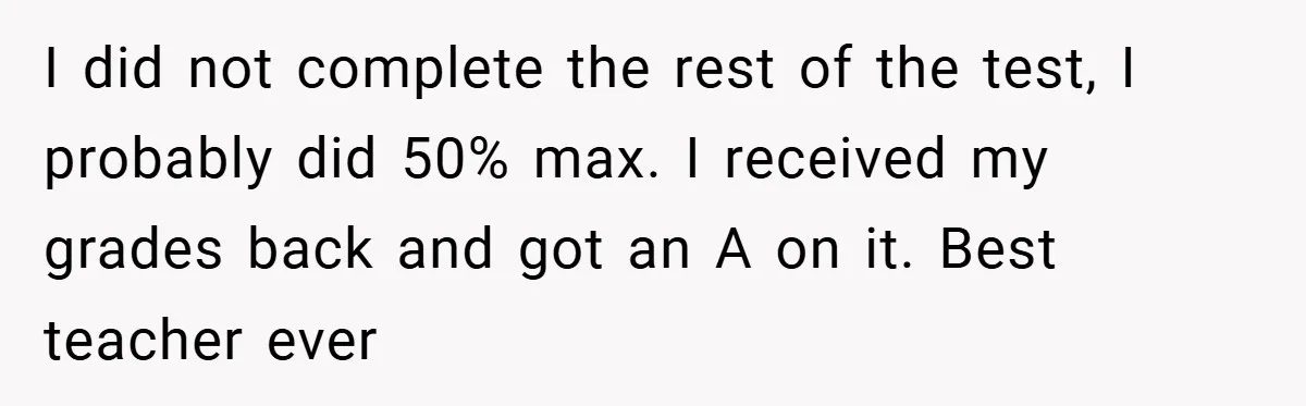 I did not complete the rest of the test, I probably did 50% max. I received my grades back and got an A on it. Best teacher ever