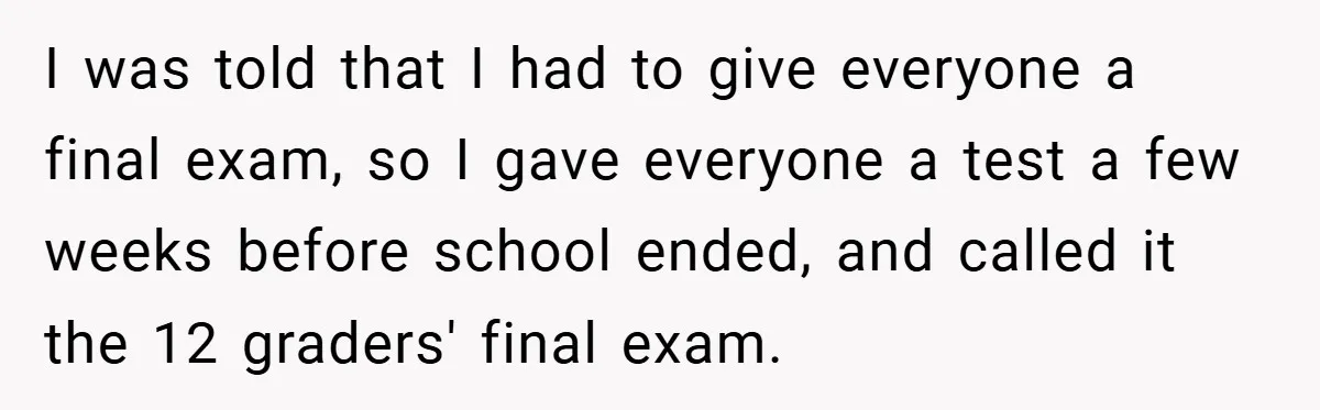 I was told that I had to give everyone a final exam, so I gave everyone a test a few weeks before school ended, and called it the 12 graders'...