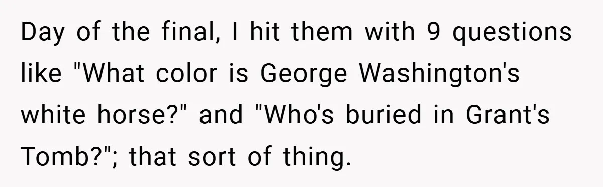 Day of the final, I hit them with 9 questions like "What color is George Washington's white horse?" and "Who's buried in Grant's Tomb?"; that sort of thing.