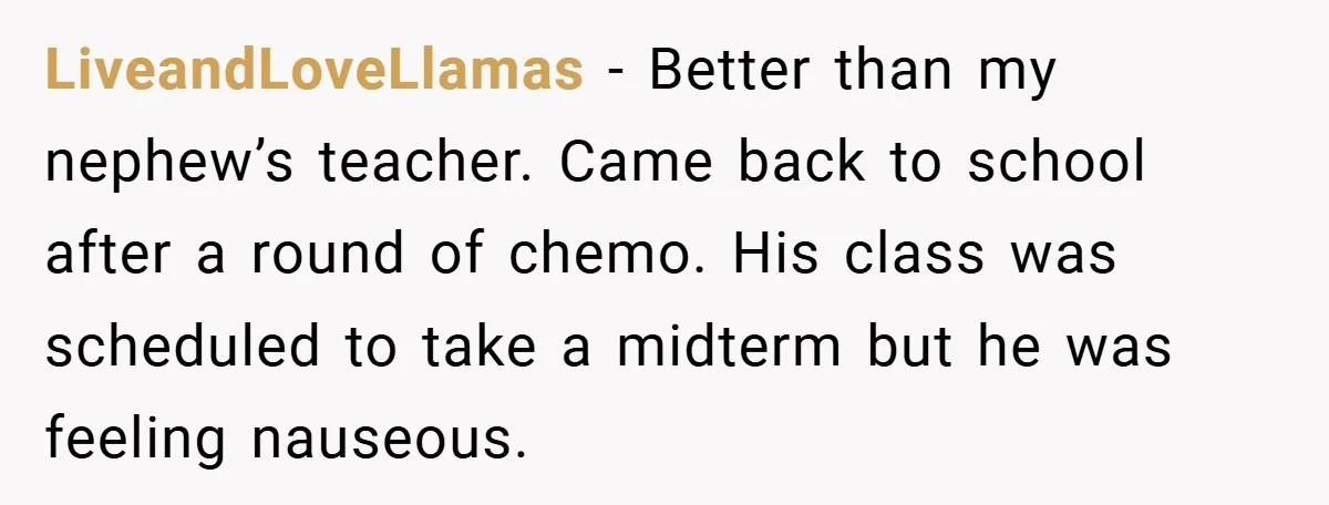 LiveandLoveLlamas − Better than my nephew’s teacher. Came back to school after a round of chemo. His class was scheduled to take a midterm but he was feeling nauseous.