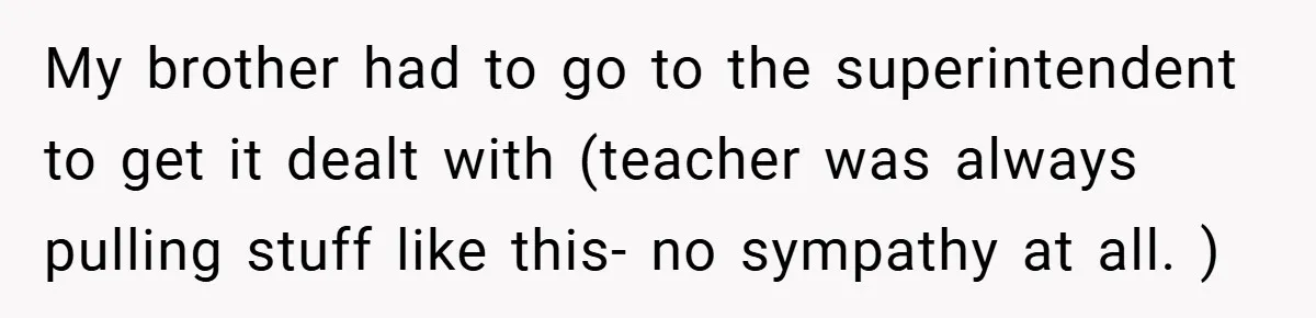 My brother had to go to the superintendent to get it dealt with (teacher was always pulling stuff like this- no sympathy at all. )