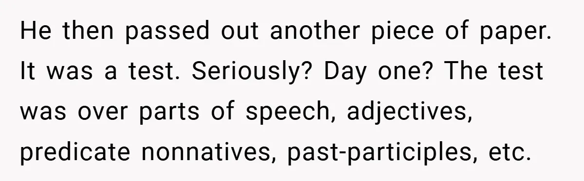 He then passed out another piece of paper. It was a test. Seriously? Day one? The test was over parts of speech, adjectives, predicate nonnatives, past-participles, etc.