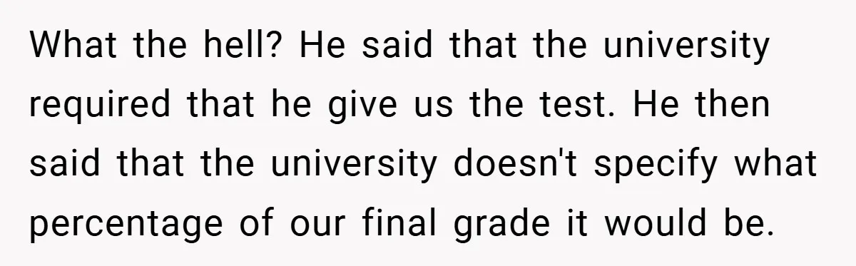 What the hell? He said that the university required that he give us the test. He then said that the university doesn't specify what percentage of our final grade it...