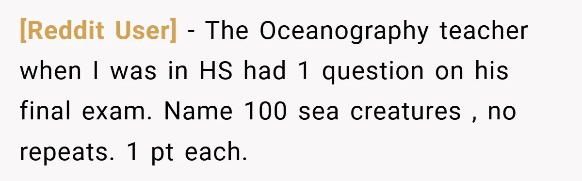 [Reddit User] − The Oceanography teacher when I was in HS had 1 question on his final exam. Name 100 sea creatures , no repeats. 1 pt each.