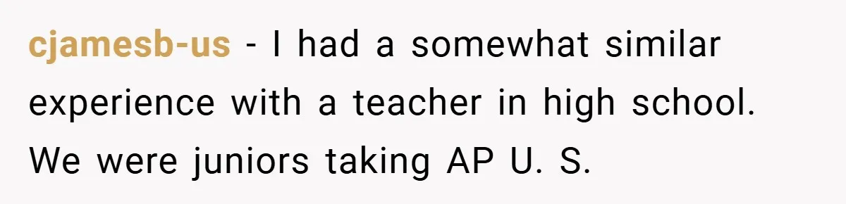 cjamesb-us − I had a somewhat similar experience with a teacher in high school. We were juniors taking AP U. S.