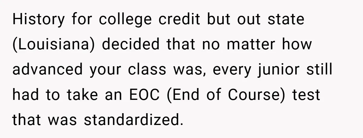 History for college credit but out state (Louisiana) decided that no matter how advanced your class was, every junior still had to take an EOC (End of Course) test that...