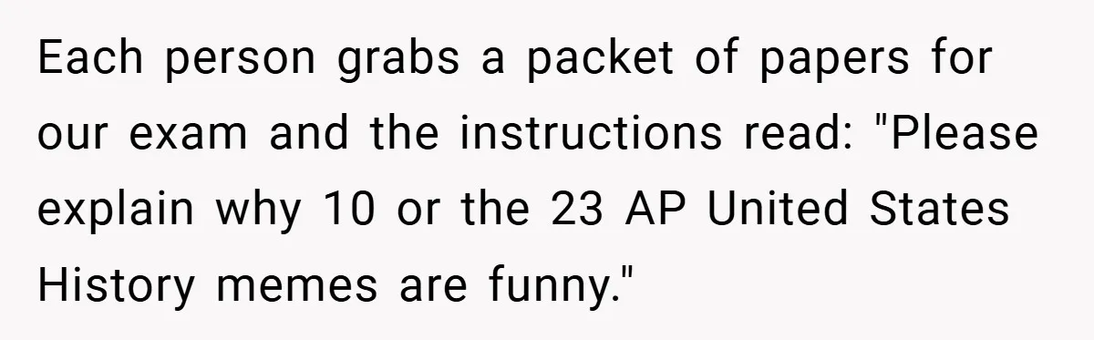 Each person grabs a packet of papers for our exam and the instructions read: "Please explain why 10 or the 23 AP United States History memes are funny."