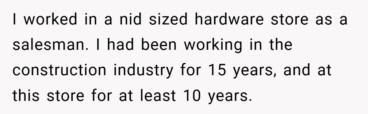 I worked in a nid sized hardware store as a salesman. I had been working in the construction industry for 15 years, and at this store for at least 10...