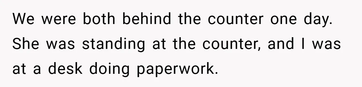We were both behind the counter one day. She was standing at the counter, and I was at a desk doing paperwork.