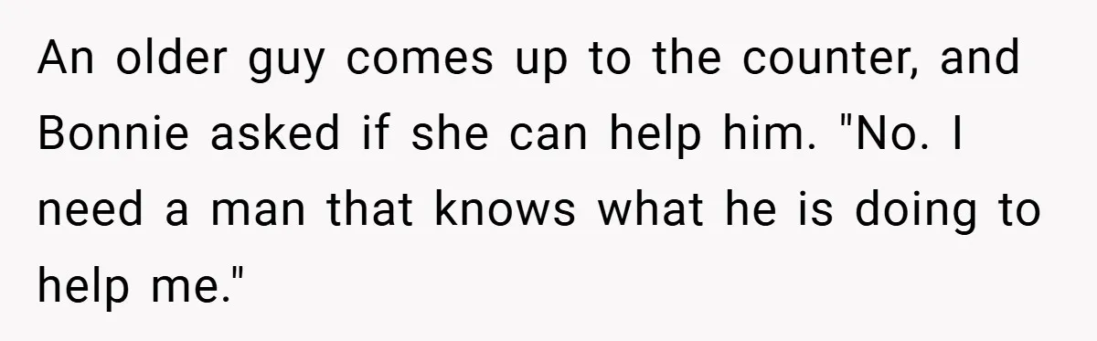An older guy comes up to the counter, and Bonnie asked if she can help him. "No. I need a man that knows what he is doing to help me."