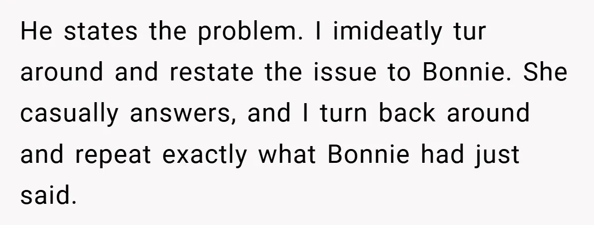 He states the problem. I imideatly tur around and restate the issue to Bonnie. She casually answers, and I turn back around and repeat exactly what Bonnie had just said.