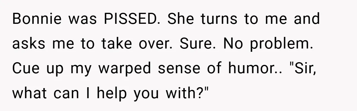 Bonnie was PISSED. She turns to me and asks me to take over. Sure. No problem. Cue up my warped sense of humor.. "Sir, what can I help you with?"