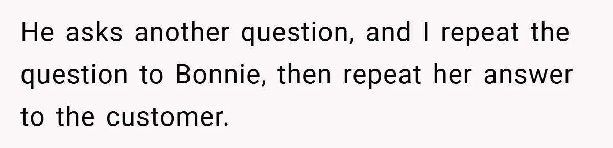 He asks another question, and I repeat the question to Bonnie, then repeat her answer to the customer.