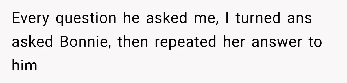 Every question he asked me, I turned ans asked Bonnie, then repeated her answer to him