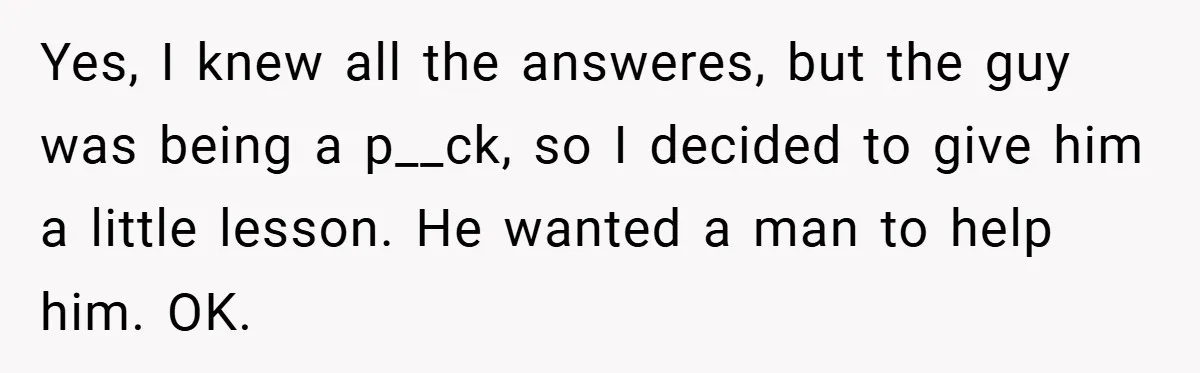 Yes, I knew all the answeres, but the guy was being a p__ck, so I decided to give him a little lesson. He wanted a man to help him. OK.