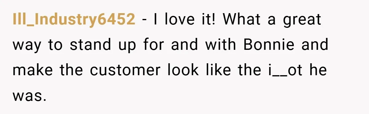 Ill_Industry6452 − I love it! What a great way to stand up for and with Bonnie and make the customer look like the i__ot he was.