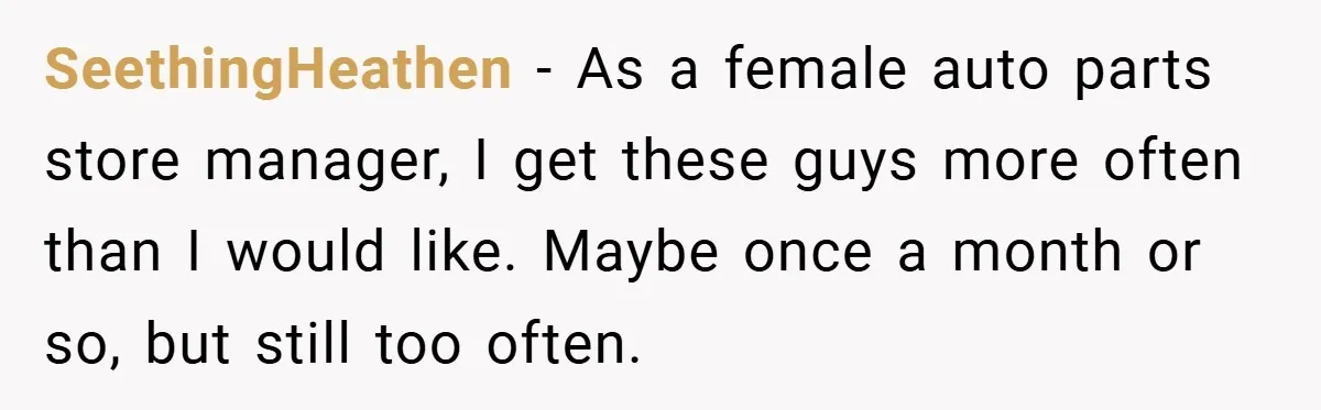 SeethingHeathen − As a female auto parts store manager, I get these guys more often than I would like. Maybe once a month or so, but still too often.