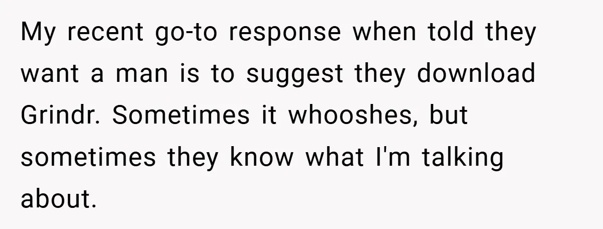 My recent go-to response when told they want a man is to suggest they download Grindr. Sometimes it whooshes, but sometimes they know what I'm talking about.
