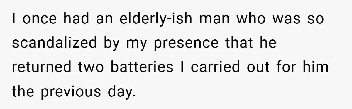 I once had an elderly-ish man who was so scandalized by my presence that he returned two batteries I carried out for him the previous day.