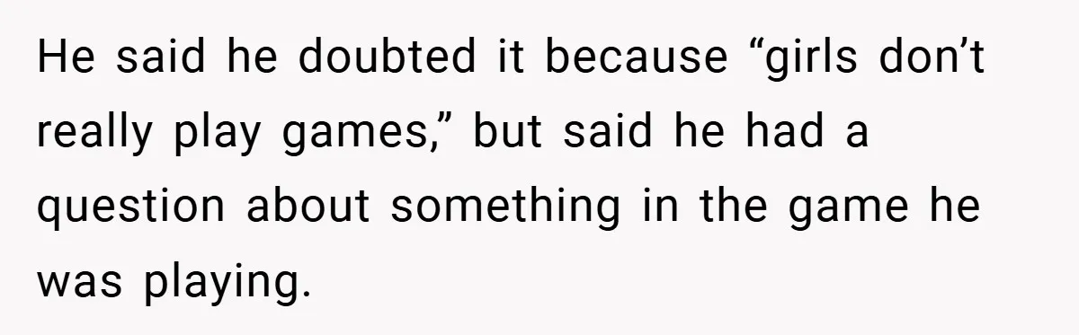 He said he doubted it because “girls don’t really play games,” but said he had a question about something in the game he was playing.