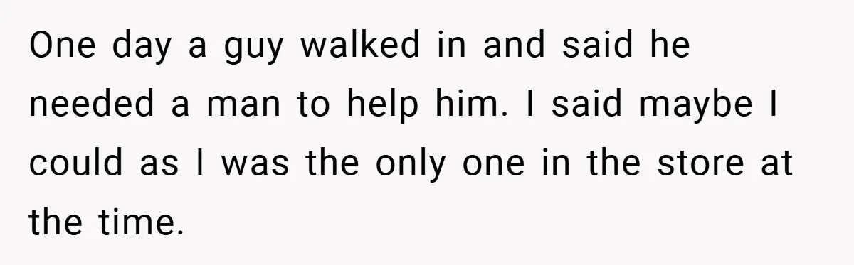 One day a guy walked in and said he needed a man to help him. I said maybe I could as I was the only one in the store at...