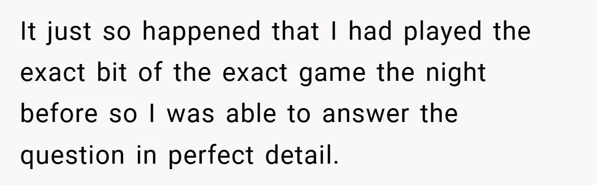 It just so happened that I had played the exact bit of the exact game the night before so I was able to answer the question in perfect detail.
