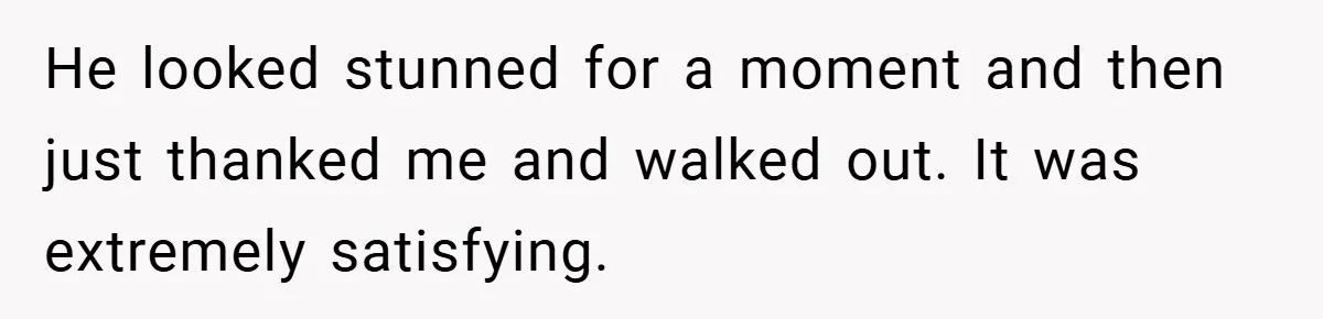 He looked stunned for a moment and then just thanked me and walked out. It was extremely satisfying.