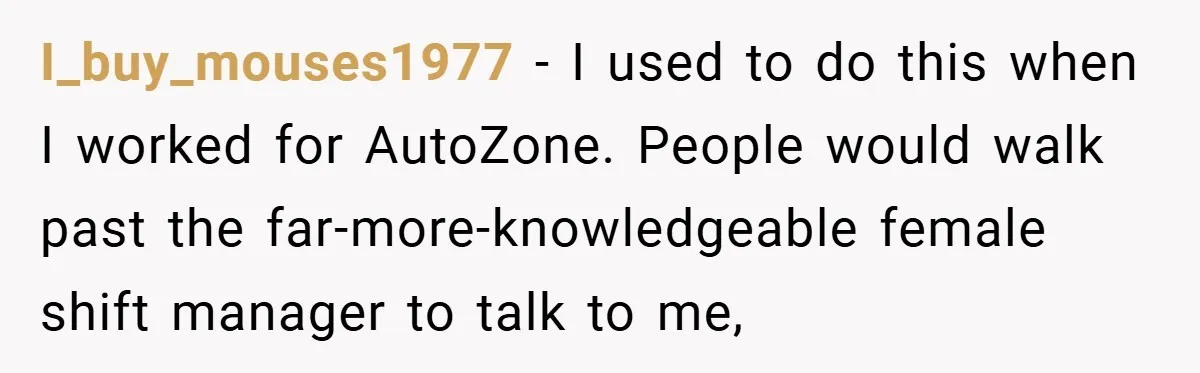 I_buy_mouses1977 − I used to do this when I worked for AutoZone. People would walk past the far-more-knowledgeable female shift manager to talk to me,