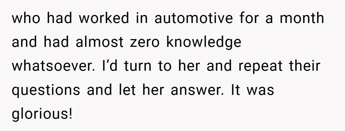 who had worked in automotive for a month and had almost zero knowledge whatsoever. I’d turn to her and repeat their questions and let her answer. It was glorious!