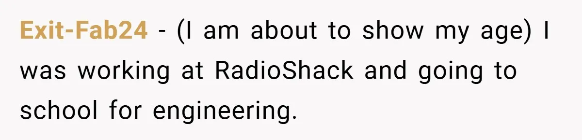 Exit-Fab24 − (I am about to show my age) I was working at RadioShack and going to school for engineering.