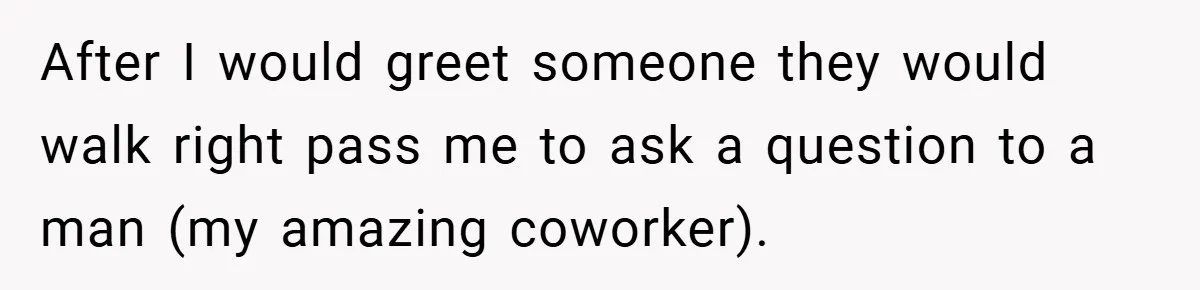 After I would greet someone they would walk right pass me to ask a question to a man (my amazing coworker).