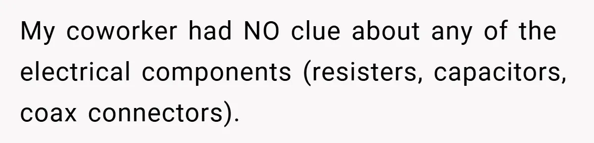 My coworker had NO clue about any of the electrical components (resisters, capacitors, coax connectors).