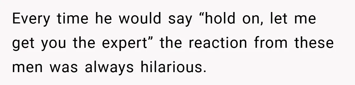 Every time he would say “hold on, let me get you the expert” the reaction from these men was always hilarious.