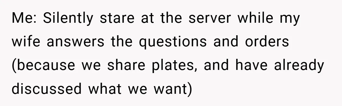 Me: Silently stare at the server while my wife answers the questions and orders (because we share plates, and have already discussed what we want)