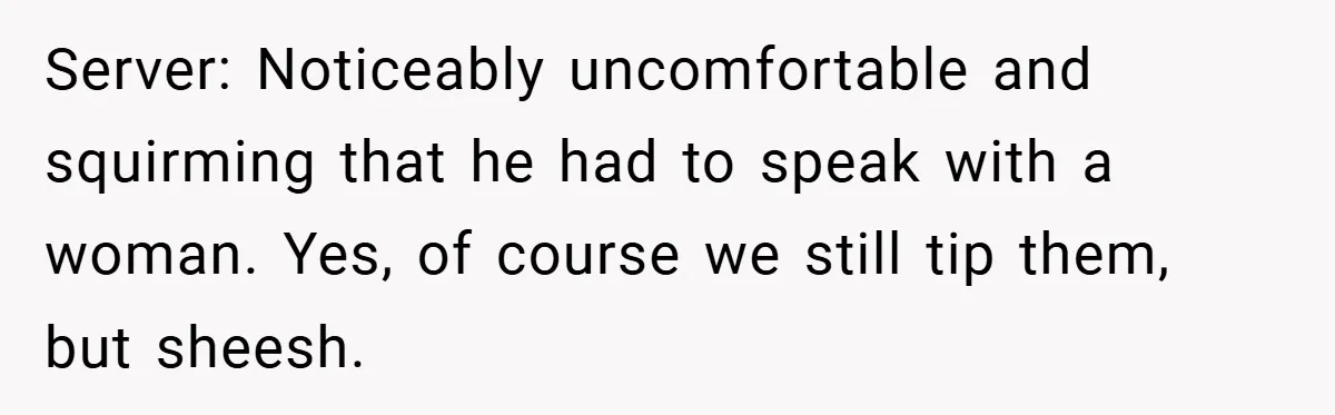 Server: Noticeably uncomfortable and squirming that he had to speak with a woman. Yes, of course we still tip them, but sheesh.